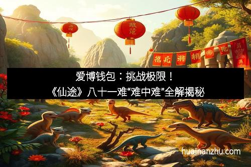 爱博钱包：挑战极限！《仙途》八十一难“难中难”全解揭秘